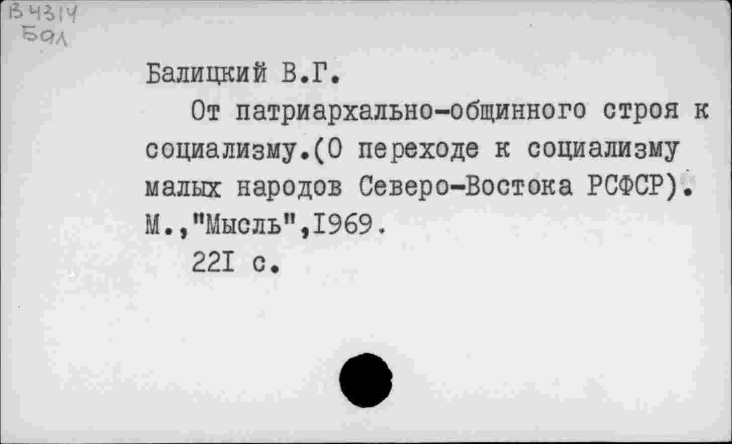 ﻿Балицкий В.Г.
От патриархально-общинного строя социализму.(О переходе к социализму малых народов Северо-Востока РСФСР). М.,"Мысль",1969.
221 с.